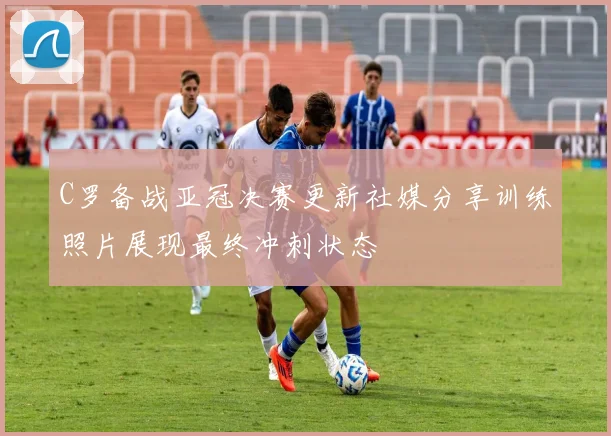 C罗备战亚冠决赛更新社媒分享训练照片展现最终冲刺状态