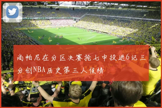 尚帕尼在分区决赛抢七中投进6记三分创NBA历史第三人佳绩
