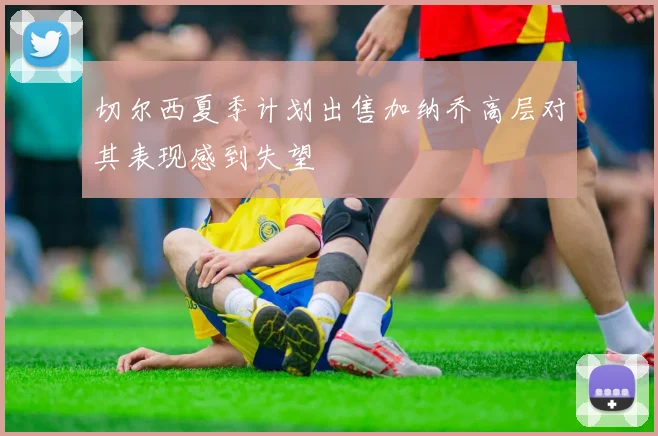 切尔西夏季计划出售加纳乔高层对其表现感到失望
