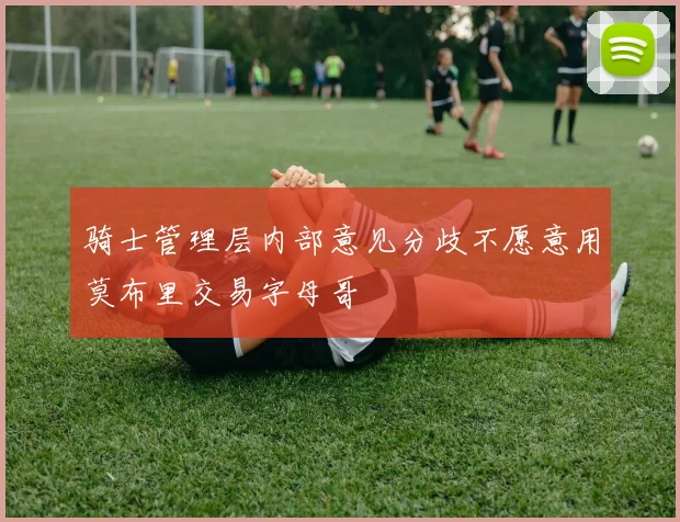 骑士管理层内部意见分歧不愿意用莫布里交易字母哥