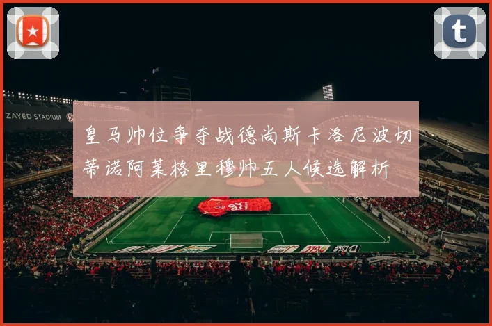 皇马帅位争夺战德尚斯卡洛尼波切蒂诺阿莱格里穆帅五人候选解析