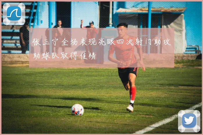 张玉宁全场表现亮眼四次射门助攻助球队取得佳绩