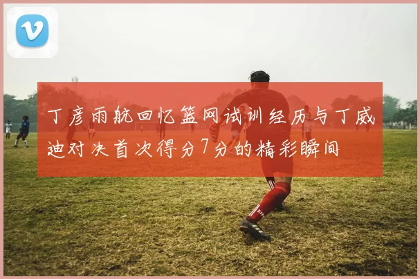 丁彦雨航回忆篮网试训经历与丁威迪对决首次得分7分的精彩瞬间
