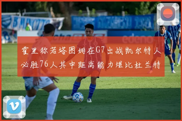 霍里称若塔图姆在G7出战凯尔特人必胜76人其中距离能力堪比杜兰特