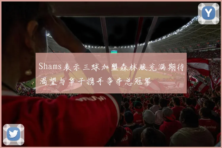 Shams表示三球加盟森林狼充满期待渴望与华子携手争夺总冠军