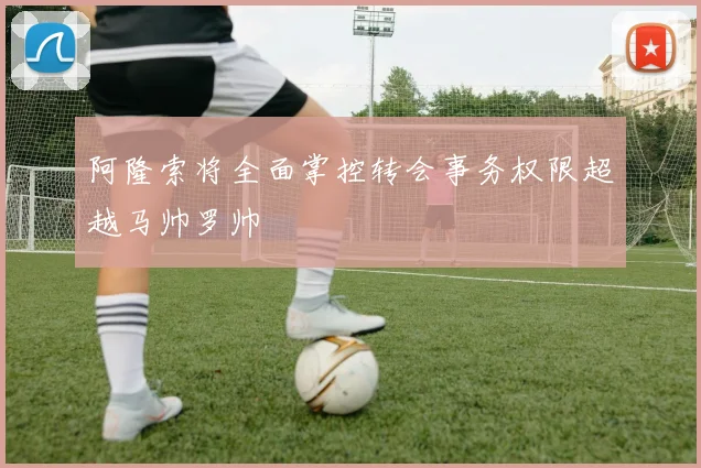 阿隆索将全面掌控转会事务权限超越马帅罗帅