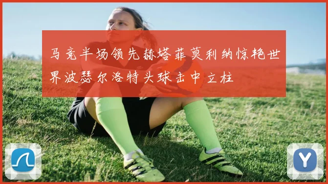 马竞半场领先赫塔菲莫利纳惊艳世界波瑟尔洛特头球击中立柱